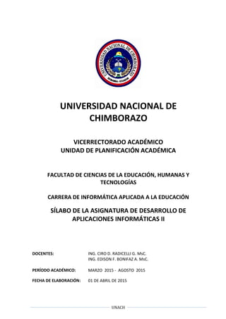 UNACH
UNIVERSIDAD NACIONAL DE
CHIMBORAZO
VICERRECTORADO ACADÉMICO
UNIDAD DE PLANIFICACIÓN ACADÉMICA
FACULTAD DE CIENCIAS DE LA EDUCACIÓN, HUMANAS Y
TECNOLOGÍAS
CARRERA DE INFORMÁTICA APLICADA A LA EDUCACIÓN
SÍLABO DE LA ASIGNATURA DE DESARROLLO DE
APLICACIONES INFORMÁTICAS II
DOCENTES: ING. CIRO D. RADICELLI G. MsC.
ING. EDISON F. BONIFAZ A. MsC.
PERÍODO ACADÉMICO: MARZO 2015 - AGOSTO 2015
FECHA DE ELABORACIÓN: 01 DE ABRIL DE 2015
 