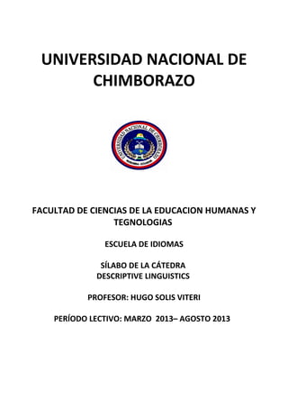 UNIVERSIDAD NACIONAL DE
CHIMBORAZO
FACULTAD DE CIENCIAS DE LA EDUCACION HUMANAS Y
TEGNOLOGIAS
ESCUELA DE IDIOMAS
SÍLABO DE LA CÁTEDRA
DESCRIPTIVE LINGUISTICS
PROFESOR: HUGO SOLIS VITERI
PERÍODO LECTIVO: MARZO 2013– AGOSTO 2013
 