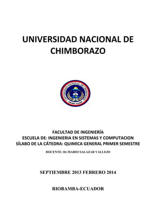 UNIVERSIDAD NACIONAL DE
CHIMBORAZO
FACULTAD DE INGENIERÍA
ESCUELA DE: INGENIERIA EN SISTEMAS Y COMPUTACION
SÍLABO DE LA CÁTEDRA: QUIMICA GENERAL PRIMER SEMESTRE
DOCENTE: Dr.MARIO SALAZAR VALLEJO
SEPTIEMBRE 2013 FEBRERO 2014
RIOBAMBA-ECUADOR
 