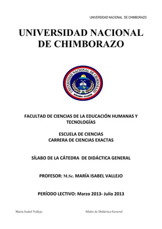 UNIVERSIDAD NACIONAL DE CHIMBORAZO
María Isabel Vallejo Sílabo de Didáctica General
UNIVERSIDAD NACIONAL
DE CHIMBORAZO
FACULTAD DE CIENCIAS DE LA EDUCACIÓN HUMANAS Y
TECNOLOGÍAS
ESCUELA DE CIENCIAS
CARRERA DE CIENCIAS EXACTAS
SÍLABO DE LA CÁTEDRA DE DIDÁCTICA GENERAL
PROFESOR: M.Sc. MARÍA ISABEL VALLEJO
PERÍODO LECTIVO: Marzo 2013- Julio 2013
 