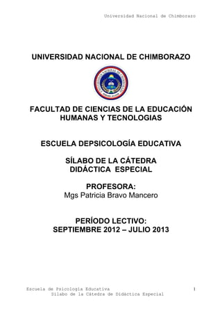 Universidad Nacional de Chimborazo
Escuela de Psicologìa Educativa
Sílabo de la Cátedra de Didáctica Especial
1
UNIVERSIDAD NACIONAL DE CHIMBORAZO
FACULTAD DE CIENCIAS DE LA EDUCACIÓN
HUMANAS Y TECNOLOGIAS
ESCUELA DEPSICOLOGÍA EDUCATIVA
SÍLABO DE LA CÁTEDRA
DIDÁCTICA ESPECIAL
PROFESORA:
Mgs Patricia Bravo Mancero
PERÍODO LECTIVO:
SEPTIEMBRE 2012 – JULIO 2013
 