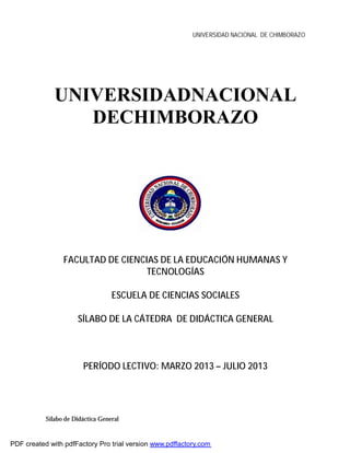 UNIVERSIDAD NACIONAL DE CHIMBORAZO
Sílabo de Didáctica General
UNIVERSIDADNACIONAL
DECHIMBORAZO
FACULTAD DE CIENCIAS DE LA EDUCACIÓN HUMANAS Y
TECNOLOGÍAS
ESCUELA DE CIENCIAS SOCIALES
SÍLABO DE LA CÁTEDRA DE DIDÁCTICA GENERAL
PERÍODO LECTIVO: MARZO 2013 – JULIO 2013
PDF created with pdfFactory Pro trial version www.pdffactory.com
 
