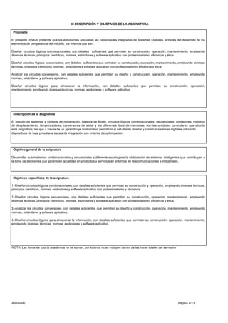 Página 4/13
III DESCRIPCIÓN Y OBJETIVOS DE LA ASIGNATURA
Propósito
El presente módulo pretende que los estudiantes adquieran las capacidades integradas de Sistemas Digitales, a través del desarrollo de los
elementos de competencia del módulo, los mismos que son:
Diseñar circuitos lógicos combinacionales, con detalles suficientes que permitan su construcción, operación, mantenimiento, empleando
diversas técnicas, principios científicos, normas, estándares y software aplicativo con profesionalismo, eficiencia y ética.
Diseñar circuitos lógicos secuenciales, con detalles suficientes que permitan su construcción, operación, mantenimiento, empleando diversas
técnicas, principios científicos, normas, estándares y software aplicativo con profesionalismo, eficiencia y ética.
Analizar los circuitos conversores, con detalles suficientes que permitan su diseño y construcción, operación, mantenimiento, empleando
normas, estándares y software aplicativo.
Diseñar circuitos lógicos para almacenar la información, con detalles suficientes que permitan su construcción, operación,
mantenimiento, empleando diversas técnicas, normas, estándares y software aplicativo.
Descripción de la asignatura
El estudio de sistemas y códigos de numeración, Álgebra de Boole, circuitos lógicos combinacionales, secuenciales, contadores, registros
de desplazamiento, temporizadores, conversores de señal y los diferentes tipos de memorias; son las unidades curriculares que aborda
esta asignatura, las que a través de un aprendizaje colaborativo permitirán al estudiante diseñar y construir sistemas digitales utilizando
dispositivos de baja y mediana escala de integración con criterios de optimización.
Objetivo general de la asignatura
Desarrollar automatismos combinacionales y secuenciales a diferente escala para la elaboración de sistemas inteligentes que contribuyan a
la toma de decisiones que garanticen la calidad en productos y servicios en entornos de telecomunicaciones e industriales.
Objetivos específicos de la asignatura
1.-Diseñar circuitos lógicos combinacionales, con detalles suficientes que permitan su construcción y operación, empleando diversas técnicas,
principios científicos, normas, estándares y software aplicativo con profesionalismo y eficiencia.
2.-Diseñar circuitos lógicos secuenciales, con detalles suficientes que permitan su construcción, operación, mantenimiento, empleando
diversas técnicas, principios científicos, normas, estándares y software aplicativo con profesionalismo, eficiencia y ética.
3.-Analizar los circuitos conversores, con detalles suficientes que permitan su diseño y construcción, operación, mantenimiento, empleando
normas, estándares y software aplicativo.
4.-Diseñar circuitos lógicos para almacenar la información, con detalles suficientes que permitan su construcción, operación, mantenimiento,
empleando diversas técnicas, normas, estándares y software aplicativo.
NOTA: Las horas de tutoría académica no se suman, por lo tanto no se incluyen dentro de las horas totales del semestre
Aprobado
 