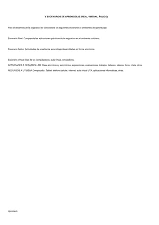 V ESCENARIOS DE APRENDIZAJE (REAL, VIRTUAL, ÁULICO)
Para el desarrollo de la asignatura se considerará los siguientes escenarios o ambientes de aprendizaje:
Escenario Real: Comprende las aplicaciones prácticas de la asignatura en el ambiente cotidiano.
Escenario Áulico: Actividades de enseñanza aprendizaje desarrolladas en forma sincrónica.
Escenario Virtual: Uso de las computadoras, aula virtual, simuladores.
ACTIVIDADES A DESARROLLAR: Clase sincrónica y asincrónica, exposiciones, evaluaciones, trabajos, deberes, talleres, foros, chats, otros.
RECURSOS A UTILIZAR:Computador, Tablet, teléfono celular, internet, aula virtual UTA, aplicaciones informáticas, otras.
Aprobado
 