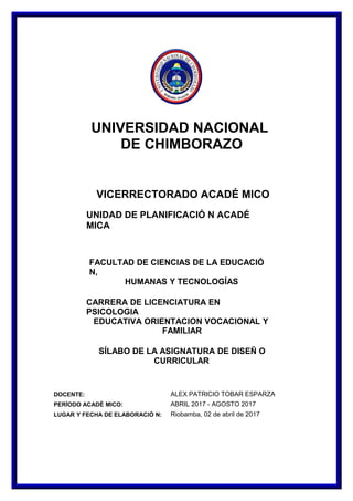 UNIVERSIDAD NACIONAL
DE CHIMBORAZO
VICERRECTORADO ACADÉ MICO
UNIDAD DE PLANIFICACIÓ N ACADÉ
MICA
FACULTAD DE CIENCIAS DE LA EDUCACIÓ
N,
HUMANAS Y TECNOLOGÍAS
CARRERA DE LICENCIATURA EN
PSICOLOGIA
EDUCATIVA ORIENTACION VOCACIONAL Y
FAMILIAR
SÍLABO DE LA ASIGNATURA DE DISEÑ O
CURRICULAR
DOCENTE: ALEX PATRICIO TOBAR ESPARZA
PERÍODO ACADÉ MICO: ABRIL 2017 - AGOSTO 2017
LUGAR Y FECHA DE ELABORACIÓ N: Riobamba, 02 de abril de 2017
 