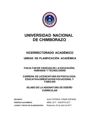 UNIVERSIDAD NACIONAL
DE CHIMBORAZO
VICERRECTORADO ACADÉMICO
UNIDAD DE PLANIFICACIÓN ACADÉMICA
FACULTAD DE CIENCIAS DE LA EDUCACIÓN,
HUMANAS Y TECNOLOGÍAS
CARRERA DE LICENCIATURA EN PSICOLOGIA
EDUCATIVAORIENTACION VOCACIONAL Y
FAMILIAR
SÍLABO DE LA ASIGNATURA DE DISEÑO
CURRICULAR
DOCENTE: ALEX PATRICIO TOBAR ESPARZA
PERÍODO ACADÉMICO: ABRIL 2017 - AGOSTO 2017
LUGAR Y FECHA DE ELABORACIÓN: Riobamba, 02 de abril de 2017
 