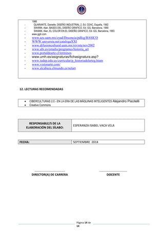 Página 14 de
14
1986
- QUARANTE, Danielle, DISEÑO INDUSTRIAL 2, Ed. CEAC, España, 1992
- SWANN, Alan, BASES DEL DISEÑO GRAFICO, Ed. GG, Barcelona, 1990
- SWANN, Alan, EL COLOR EN EL DISEÑO GRAFICO, Ed. GG, Barcelona, 1993
- www.ggili.com
- www.azc.uam.mx/cyad/Docencia/pdfcg/BASICO
- WWW.universia.net/catalogaXXI
- www.difusioncultural.uam.mx/revista/nov2002
- www.ubi.es/estudis/programes/historia_art
- www.portaldearte.cl/terminos
- www.umh.es/asignaturas/fichasignatura.asp?
- www.iudep.edu.uy/curricular/p_historiadelarteg.htam
- www.visionarte.com/
- www.alcabaza.elmundo.es/netart
12. LECTURAS RECOMENDADAS
 CIBERCULTURAS 2.0 - EN LA ERA DE LAS MÁQUINAS INTELIGENTES Alejandro Piscitelli
 Creative Commons
RESPONSABLE/S DE LA
ELABORACIÓN DEL SÍLABO:
ESPERANZA ISABEL VACA VELA
FECHA: SEPTIEMBRE 2014
……………………………….… ……………………………….
DIRECTOR(A) DE CARRERA DOCENTE
 