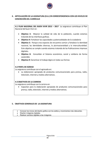 Página 3 de
14
4. ARTICULACIÓN DE LA ASIGNATURA (R.A.) EN CORRESPONDENCIA CON LOS NIVELES DE
CONCRECIÓN DEL CURRÍCULO
4.1 PLAN NACIONAL DEL BUEN VIVIR 2013 – 2017 La asignatura contribuye al Plan
Nacional del buen Vivir en:
 Objetivo 3: Mejorar la calidad de vida de la población, cuando estamos
tratando de las interfaces graficas.
 Objetivo 4: Fortalecer las capacidades y potencialidades de la ciudadanía
 Objetivo 5: Porque crea espacios de encuentro común y fortalece la identidad
nacional, las identidades diversas, la plurinacionalidad y la interculturalidad.
Este objetivo se cumple cuando estamos tratando de las Publicaciones impresas
digitales.
 Objetivo 8: Consolidar el Sistema económico, social y solidario de forma
sostenible.
 Objetivo 9: Garantizar el trabajo digno en todas sus formas
4.2 PERFIL DE EGRESO
La asignatura contribuye con el egresado en:
 La elaboracion apropiada de productos comunicacionales para prensa, radio,
televisión, internet y medios alternativos.
4.3 OBJETIVOS DE LA CARRERA
La asignatura contribuye con la carrera en:
 Capacitar para la elaboración apropiada de productos comunicacionales para
prensa, radio, televisión, internet y medios alternativos.
5. OBJETIVOS GENERALES DE LA ASIGNATURA
 Conocer los inicios del diseño gráfico con los estilos y movimientos más relevantes.
 Diseñar imágenes digitales
 Realizar cambios digitales a las imágenes
 