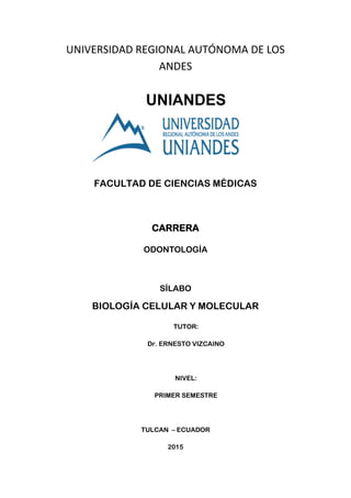 UNIVERSIDAD REGIONAL AUTÓNOMA DE LOS
ANDES
UNIANDES
FACULTAD DE CIENCIAS MÉDICAS
CARRERA
ODONTOLOGÍA
SÍLABO
BIOLOGÍA CELULAR Y MOLECULAR
TUTOR:
Dr. ERNESTO VIZCAINO
NIVEL:
PRIMER SEMESTRE
TULCAN – ECUADOR
2015
 