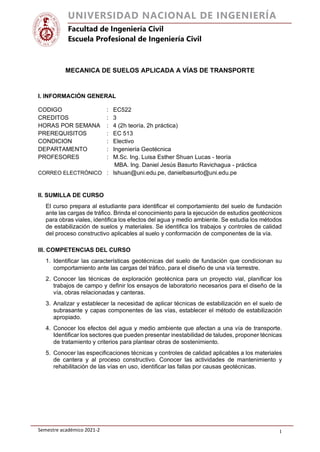 Semestre académico 2021-2 1
UNIVERSIDAD NACIONAL DE INGENIERÍA
Facultad de Ingeniería Civil
Escuela Profesional de Ingeniería Civil
MECANICA DE SUELOS APLICADA A VÍAS DE TRANSPORTE
I. INFORMACIÓN GENERAL
CODIGO : EC522
CREDITOS : 3
HORAS POR SEMANA : 4 (2h teoría, 2h práctica)
PREREQUISITOS : EC 513
CONDICION : Electivo
DEPARTAMENTO : Ingeniería Geotécnica
PROFESORES : M.Sc. Ing. Luisa Esther Shuan Lucas - teoría
MBA. Ing. Daniel Jesús Basurto Ravichagua - práctica
CORREO ELECTRÓNICO : lshuan@uni.edu.pe, danielbasurto@uni.edu.pe
II. SUMILLA DE CURSO
El curso prepara al estudiante para identificar el comportamiento del suelo de fundación
ante las cargas de tráfico. Brinda el conocimiento para la ejecución de estudios geotécnicos
para obras viales, identifica los efectos del agua y medio ambiente. Se estudia los métodos
de estabilización de suelos y materiales. Se identifica los trabajos y controles de calidad
del proceso constructivo aplicables al suelo y conformación de componentes de la vía.
III. COMPETENCIAS DEL CURSO
1. Identificar las características geotécnicas del suelo de fundación que condicionan su
comportamiento ante las cargas del tráfico, para el diseño de una vía terrestre.
2. Conocer las técnicas de exploración geotécnica para un proyecto vial, planificar los
trabajos de campo y definir los ensayos de laboratorio necesarios para el diseño de la
vía, obras relacionadas y canteras.
3. Analizar y establecer la necesidad de aplicar técnicas de estabilización en el suelo de
subrasante y capas componentes de las vías, establecer el método de estabilización
apropiado.
4. Conocer los efectos del agua y medio ambiente que afectan a una vía de transporte.
Identificar los sectores que pueden presentar inestabilidad de taludes, proponer técnicas
de tratamiento y criterios para plantear obras de sostenimiento.
5. Conocer las especificaciones técnicas y controles de calidad aplicables a los materiales
de cantera y al proceso constructivo. Conocer las actividades de mantenimiento y
rehabilitación de las vías en uso, identificar las fallas por causas geotécnicas.
 