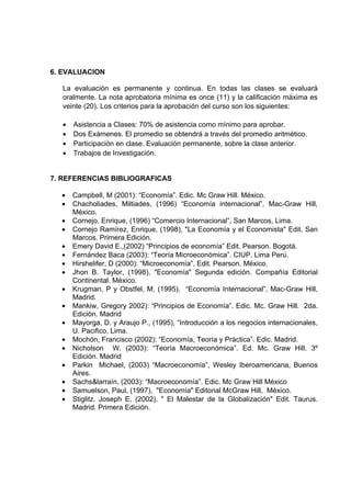 6. EVALUACION

  La evaluación es permanente y continua. En todas las clases se evaluará
  oralmente. La nota aprobatoria mínima es once (11) y la calificación máxima es
  veinte (20). Los criterios para la aprobación del curso son los siguientes:

  •   Asistencia a Clases: 70% de asistencia como mínimo para aprobar.
  •   Dos Exámenes. El promedio se obtendrá a través del promedio aritmético.
  •   Participación en clase. Evaluación permanente, sobre la clase anterior.
  •   Trabajos de Investigación.


7. REFERENCIAS BIBLIOGRAFICAS

  •   Campbell, M (2001): “Economía”. Edic. Mc Graw Hill. México.
  •   Chacholiades, Miltiades, (1996) “Economía internacional”, Mac-Graw Hill,
      México.
  •   Cornejo, Enrique, (1996) “Comercio Internacional”, San Marcos, Lima.
  •   Cornejo Ramírez, Enrique, (1998), "La Economía y el Economista" Edit. San
      Marcos. Primera Edición.
  •   Emery David E.,(2002) “Principios de economía” Edit. Pearson. Bogotá.
  •   Fernández Baca (2003): “Teoría Microeconómica”. CIUP. Lima Perú.
  •   Hirshelifer, D (2000): “Microeconomía”, Edit. Pearson. México.
  •   Jhon B. Taylor, (1998), "Economía" Segunda edición. Compañía Editorial
      Continental. México.
  •   Krugman, P y Obstfel, M, (1995), “Economía Internacional”, Mac-Graw Hill,
      Madrid.
  •   Mankiw, Gregory 2002): “Principios de Economía”. Edic. Mc. Graw Hill. 2da.
      Edición. Madrid
  •   Mayorga, D. y Araujo P., (1995), “Introducción a los negocios internacionales,
      U. Pacifico, Lima.
  •   Mochón, Francisco (2002): “Economía, Teoría y Práctica”. Edic. Madrid.
  •   Nicholson W. (2003): “Teoría Macroeconómica”. Ed. Mc. Graw Hill. 3º
      Edición. Madrid
  •   Parkin Michael, (2003) “Macroeconomía”, Wesley Iberoamericana, Buenos
      Aires.
  •   Sachs&larraín, (2003): “Macroeconomía”. Edic. Mc Graw Hill México
  •   Samuelson, Paul, (1997), "Economía" Editorial McGraw Hill, México.
  •   Stiglitz. Joseph E, (2002), " El Malestar de la Globalización" Edit. Taurus.
      Madrid. Primera Edición.
 