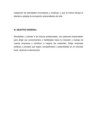 realización de actividades innovadoras y creativas; y que al mismo tiempo lo
alienten a adoptar la concepción emprendedora de vida.
III. OBJETIVO GENERAL:
Sensibilizar y orientar a los futuros profesionales, con potencial emprendedor
para dirigir sus conocimientos y habilidades hacia la iniciación y manejo de
nuevas empresas o contribuir a mejorar las existentes. Dirigir empresas
públicas y privadas que logren competitividad y sostenibilidad en el mercado
local, nacional e internacional.
 