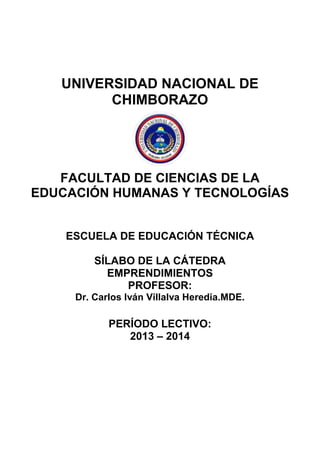 UNIVERSIDAD NACIONAL DE
CHIMBORAZO
FACULTAD DE CIENCIAS DE LA
EDUCACIÓN HUMANAS Y TECNOLOGÍAS
ESCUELA DE EDUCACIÓN TÉCNICA
SÍLABO DE LA CÁTEDRA
EMPRENDIMIENTOS
PROFESOR:
Dr. Carlos Iván Villalva Heredia.MDE.
PERÍODO LECTIVO:
2013 – 2014
 