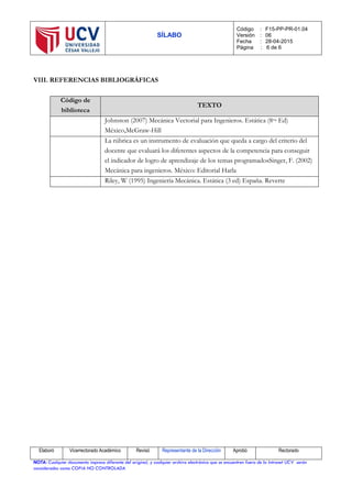 SÍLABO
Código : F15-PP-PR-01.04
Versión : 06
Fecha : 28-04-2015
Página : 6 de 6
Elaboró Vicerrectorado Académico Revisó Representante de la Dirección Aprobó Rectorado
NOTA: Cualquier documento impreso diferente del original, y cualquier archivo electrónico que se encuentren fuera de la Intranet UCV serán
considerados como COPIA NO CONTROLADA
VIII. REFERENCIAS BIBLIOGRÁFICAS
Código de
biblioteca
TEXTO
Johnston (2007) Mecánica Vectorial para Ingenieros. Estática (8va Ed)
México,McGraw-Hill
La rúbrica es un instrumento de evaluación que queda a cargo del criterio del
docente que evaluará los diferentes aspectos de la competencia para conseguir
el indicador de logro de aprendizaje de los temas programadosSinger, F. (2002)
Mecánica para ingenieros. México: Editorial Harla
Riley, W (1995) Ingeniería Mecánica. Estática (3 ed) España. Reverte
 