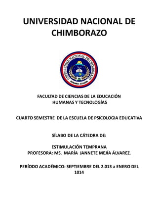UNIVERSIDAD NACIONAL DE
CHIMBORAZO
FACULTAD DE CIENCIAS DE LA EDUCACIÓN
HUMANAS Y TECNOLOGÍAS
CUARTO SEMESTRE DE LA ESCUELA DE PSICOLOGIA EDUCATIVA
SÍLABO DE LA CÁTEDRA DE:
ESTIMULACIÓN TEMPRANA
PROFESORA: MS. MARÍA JANNETE MEJÍA ÁLVAREZ.
PERÍODO ACADÉMICO: SEPTIEMBRE DEL 2.013 a ENERO DEL
1014
 