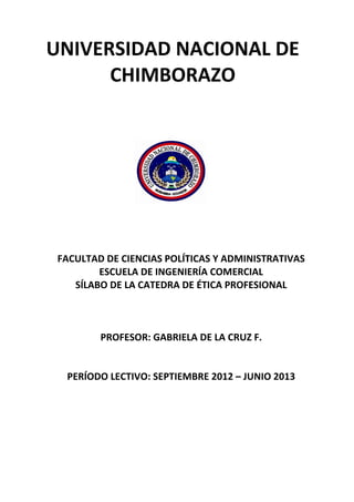 UNIVERSIDAD NACIONAL DE
CHIMBORAZO
FACULTAD DE CIENCIAS POLÍTICAS Y ADMINISTRATIVAS
ESCUELA DE INGENIERÍA COMERCIAL
SÍLABO DE LA CATEDRA DE ÉTICA PROFESIONAL
PROFESOR: GABRIELA DE LA CRUZ F.
PERÍODO LECTIVO: SEPTIEMBRE 2012 – JUNIO 2013
 