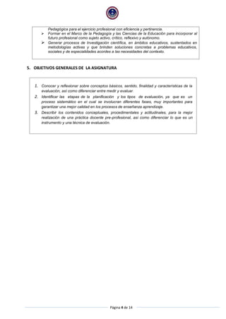 Página 4 de 14
Pedagógica para el ejercicio profesional con eficiencia y pertinencia.
 Formar en el Marco de la Pedagogía y las Ciencias de la Educación para incorporar al
futuro profesional como sujeto activo, crítico, reflexivo y autónomo.
 Generar procesos de Investigación científica, en ámbitos educativos, sustentados en
metodologías activas y que brinden soluciones concretas a problemas educativos,
sociales y de especialidades acordes a las necesidades del contexto.
5. OBJETIVOS GENERALES DE LA ASIGNATURA
1. Conocer y reflexionar sobre conceptos básicos, sentido, finalidad y características de la
evaluación, así como diferenciar entre medir y evaluar.
2. Identificar las etapas de la planificación y los tipos de evaluación, ya que es un
proceso sistemático en el cual se involucran diferentes fases, muy importantes para
garantizar una mejor calidad en los procesos de enseñanza aprendizaje.
3. Describir los contenidos conceptuales, procedimentales y actitudinales, para la mejor
realización de una práctica docente pre-profesional, así como diferenciar lo que es un
instrumento y una técnica de evaluación.
 