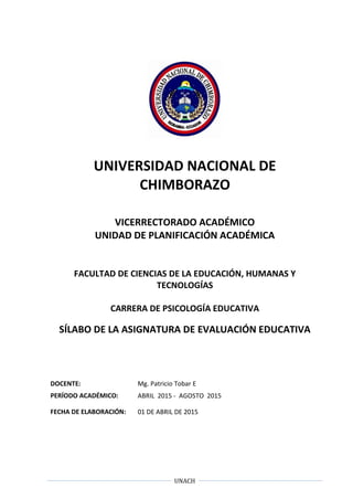 UNACH
UNIVERSIDAD NACIONAL DE
CHIMBORAZO
VICERRECTORADO ACADÉMICO
UNIDAD DE PLANIFICACIÓN ACADÉMICA
FACULTAD DE CIENCIAS DE LA EDUCACIÓN, HUMANAS Y
TECNOLOGÍAS
CARRERA DE PSICOLOGÍA EDUCATIVA
SÍLABO DE LA ASIGNATURA DE EVALUACIÓN EDUCATIVA
DOCENTE: Mg. Patricio Tobar E
PERÍODO ACADÉMICO: ABRIL 2015 - AGOSTO 2015
FECHA DE ELABORACIÓN: 01 DE ABRIL DE 2015
 