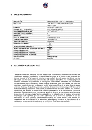 Página 2 de 14
1. DATOS INFORMATIVOS
INSTITUCIÓN: UNIVERSIDAD NACIONAL DE CHIMBORAZO
FACULTAD: CIENCIAS DE LA EDUCACIÓN, HUMANAS Y
TECNOLOGÍAS
CARRERA: PSICOLOGÍA EDUCATIVA
NOMBRE DE LA ASIGNATURA: EVALUACIÓN EDUCATIVA
CÓDIGO DE LA ASIGNATURA: 6.01-CB-EVEDU
CÓDIGO CLASIFICACIÒN CINE: 01
SEMESTRE: Sexto
NIVEL DE FORMACIÓN: Grado o Tercer Nivel
AREA DE FORMACIÓN: Ciencias Básicas
TIPO DE ASIGNATURA: Obligatoria
NÚMERO DE SEMANAS: 18
TOTAL DE HORAS SEMANALES: 4
TOTAL DE HORAS POR EL PERÍODO ACADÉMICO: 72
NÚMERO DE CRÉDITOS: 4,16
NÚMERO DE CRÉDITOS TEÓRICOS: 2,08
NÚMERO DE CRÉDITOS PRÁCTICOS: 2,08
PRE-REQUISITOS:
No existe
CO-REQUISITOS:
No existe
2. DESCRIPCIÓN DE LA ASIGNATURA
La evaluación es una etapa del proceso educacional, que tiene por finalidad auscultar en qué
condiciones sociales, psicológicas y académicas recibimos a un nuevo grupo, además nos
permite conocer si el proceso de enseñanza aprendizaje se está desarrollando de manera
adecuada, sino nos encamina a retroalimentar este proceso. Por último nos permite comprobar,
de modo sistemático en qué medida se han logrado los resultados planteados en los objetivos
que se plantearon con antelación. Siendo una de las etapas más importantes, que debe ser
continua y constante, porque no basta un control solamente al final de la labor docente, existe
un antes, durante y después del proceso educativo, de esta manera nos va a permitir conocer el
material humano que estamos conduciendo, sus capacidades; así como también nos podemos
percatar de los aciertos y errores que estamos produciendo en el desarrollo del que hacer
educativo. Deberemos conocer, comprender y utilizar técnicas e instrumentos adecuados de
evaluación. El objetivo principal de la evaluación es el retroalimentar el proceso enseñanza-
aprendizaje; esto significa que los datos obtenidos en la evaluación servirán a los que
intervienen en dicho proceso (docentes/estudiantes) en forma directa para mejorar las
deficiencias que se presenten en la realización del proceso e incidir en el mejoramiento de la
calidad y en consecuencia el rendimiento en el Proceso Enseñanza- Aprendizaje.
 