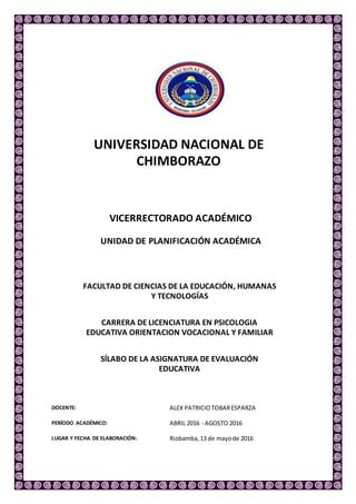 UNIVERSIDAD NACIONAL DE
CHIMBORAZO
VICERRECTORADO ACADÉMICO
UNIDAD DE PLANIFICACIÓN ACADÉMICA
FACULTAD DE CIENCIAS DE LA EDUCACIÓN, HUMANAS
Y TECNOLOGÍAS
CARRERA DE LICENCIATURA EN PSICOLOGIA
EDUCATIVA ORIENTACION VOCACIONAL Y FAMILIAR
SÍLABO DE LA ASIGNATURA DE EVALUACIÓN
EDUCATIVA
DOCENTE: ALEX PATRICIOTOBARESPARZA
PERÍODO ACADÉMICO: ABRIL 2016 - AGOSTO 2016
LUGAR Y FECHA DE ELABORACIÓN: Riobamba,13 de mayode 2016
 