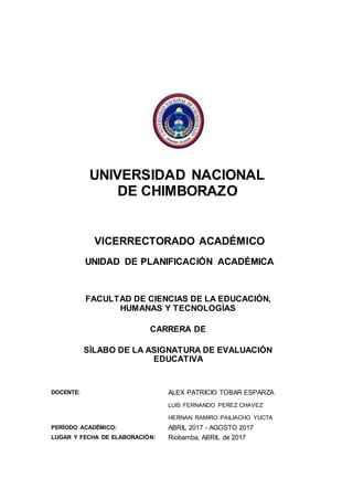 UNIVERSIDAD NACIONAL
DE CHIMBORAZO
VICERRECTORADO ACADÉMICO
UNIDAD DE PLANIFICACIÓN ACADÉMICA
FACULTAD DE CIENCIAS DE LA EDUCACIÓN,
HUMANAS Y TECNOLOGÍAS
CARRERA DE
SÍLABO DE LA ASIGNATURA DE EVALUACIÓN
EDUCATIVA
DOCENTE: ALEX PATRICIO TOBAR ESPARZA
LUIS FERNANDO PEREZ CHAVEZ
HERNAN RAMIRO PAILIACHO YUCTA
PERÍODO ACADÉMICO: ABRIL 2017 - AGOSTO 2017
LUGAR Y FECHA DE ELABORACIÓN: Riobamba, ABRIL de 2017
 