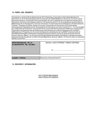 12. PERFIL DEL DOCENTE:
13. REVISIÓN Y APROBACIÓN
DR CLAUDIO MALDONADO
DIRECTOR(A) DE CARRERA
Ecuatoriano,nacido el 06 de Noviembre de 1974,Riobamba,Licenciado en Informática Aplicada a la
Educación,en la Universidad Nacional de Chimborazo año 2006,Magíster en Docencia y Currículo para la
Educación Superior,Universidad Técnica de Ambato,año 2012,Docente de la Facultad de Ciencias de la
Educación Humanas yTecnologías,desde el 1 de Diciembre del 2011 en las asignaturas de Informática Tic,
Metodología de la Investigación y Técnicas de Estudio,Fundamentos de la Investigación y Problematización,
Tutorías - Proyectos de Grado, Gestión Curricular,Coordinador de Vinculación con la Colectividad,
adicionalmente Capacitador de las Tecnologías de la Información y la Comunicación (Tic I – Tic II) acreditado
por el Ministerio de Educación.Coordinador de los cursos SiProfe Impartidos por el Ministerio de Educación.
Capacitador del Departamento de Perfeccionamiento Docente e Innovación Pedagógica de la UNACH.
Delegado por el Posgrado a la Comisión de Evaluación y Acreditación de la UNACH, reconocimiento al
Resaltante Desempeño yDestacado Liderazgo Educativo Cultural y Social,El grado de Doctor Honoris
Causa,Veracruz, México, en reconocimiento al Resaltante Desempeño yDestacado Liderazgo Educativo
Cultural y Social,El grado de La Orden Dorada Magisterial,Veracruz, México, Dr Honoris causa,Universidad
Global,Cusco Perú
RESPONSABLE(S) DE LA
ELABORACIÓN DEL SÍLABO:
Nombre: ALEX PATRICIO TOBAR ESPARZA
f).............................................
LUGAR Y FECHA: Riobamba,05 de abril de 2017
 