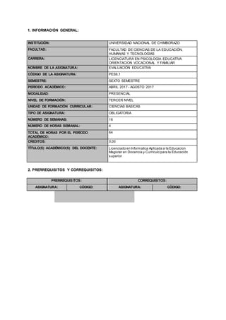 1. INFORMACIÓN GENERAL:
INSTITUCIÓN: UNIVERSIDAD NACIONAL DE CHIMBORAZO
FACULTAD: FACULTAD DE CIENCIAS DE LA EDUCACIÓN,
HUMANAS Y TECNOLOGÍAS
CARRERA: LICENCIATURA EN PSICOLOGIA EDUCATIVA
ORIENTACION VOCACIONAL Y FAMILIAR
NOMBRE DE LA ASIGNATURA: EVALUACIÓN EDUCATIVA
CÓDIGO DE LA ASIGNATURA: PES6.1
SEMESTRE: SEXTO SEMESTRE
PERÍODO ACADÉMICO: ABRIL 2017 - AGOSTO 2017
MODALIDAD: PRESENCIAL
NIVEL DE FORMACIÓN: TERCER NIVEL
UNIDAD DE FORMACIÓN CURRICULAR: CIENCIAS BASICAS
TIPO DE ASIGNATURA: OBLIGATORIA
NÚMERO DE SEMANAS: 16
NÚMERO DE HORAS SEMANAL: 4
TOTAL DE HORAS POR EL PERÍODO
ACADÉMICO:
64
CREDITOS: 0,00
TÍTULO(S) ACADÉMICO(S) DEL DOCENTE: Licenciado en Informatica Aplicada a la Educacion
Magister en Docencia y Currículo para la Educación
superior
2. PRERREQUISITOS Y CORREQUISITOS:
PRERREQUISITOS: CORREQUISITOS:
ASIGNATURA: CÓDIGO: ASIGNATURA: CÓDIGO:
 