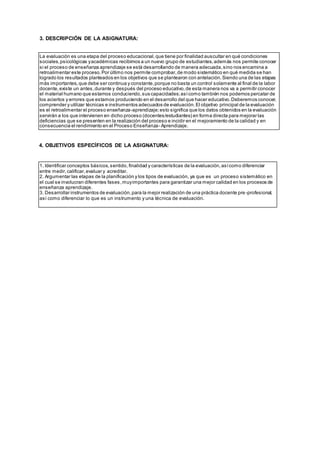 3. DESCRIPCIÓN DE LA ASIGNATURA:
4. OBJETIVOS ESPECÍFICOS DE LA ASIGNATURA:
La evaluación es una etapa del proceso educacional,que tiene por finalidad auscultar en qué condiciones
sociales,psicológicas yacadémicas recibimos a un nuevo grupo de estudiantes,además nos permite conocer
si el proceso de enseñanza aprendizaje se está desarrollando de manera adecuada,sino nos encamina a
retroalimentar este proceso.Por último nos permite comprobar,de modo sistemático en qué medida se han
logrado los resultados planteados en los objetivos que se plantearon con antelación.Siendo una de las etapas
más importantes,que debe ser continua y constante,porque no basta un control solamente al final de la labor
docente,existe un antes,durante y después del proceso educativo,de esta manera nos va a permitir conocer
el material humano que estamos conduciendo,sus capacidades;asícomo también nos podemos percatar de
los aciertos y errores que estamos produciendo en el desarrollo del que hacer educativo.Deberemos conocer,
comprender y utilizar técnicas e instrumentos adecuados de evaluación.El objetivo principal de la evaluación
es el retroalimentar el proceso enseñanza-aprendizaje;esto significa que los datos obtenidos en la evaluación
servirán a los que intervienen en dicho proceso (docentes/estudiantes) en forma directa para mejorar las
deficiencias que se presenten en la realización del proceso e incidir en el mejoramiento de la calidad y en
consecuencia el rendimiento en el Proceso Enseñanza- Aprendizaje.
1. Identificar conceptos básicos,sentido, finalidad y características de la evaluación,asícomo diferenciar
entre medir,calificar,evaluar y acreditar.
2. Argumentar las etapas de la planificación y los tipos de evaluación, ya que es un proceso sistemático en
el cual se involucran diferentes fases,muyimportantes para garantizar una mejor calidad en los procesos de
enseñanza aprendizaje.
3. Desarrollar instrumentos de evaluación,para la mejor realización de una práctica docente pre-profesional,
así como diferenciar lo que es un instrumento y una técnica de evaluación.
 