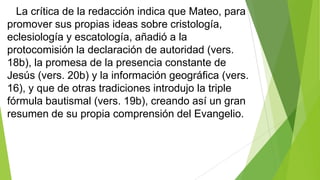 La crítica de la redacción indica que Mateo, para
promover sus propias ideas sobre cristología,
eclesiología y escatología, añadió a la
protocomisión la declaración de autoridad (vers.
18b), la promesa de la presencia constante de
Jesús (vers. 20b) y la información geográfica (vers.
16), y que de otras tradiciones introdujo la triple
fórmula bautismal (vers. 19b), creando así un gran
resumen de su propia comprensión del Evangelio.

 