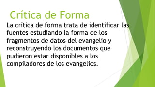 Crítica de Forma
La crítica de forma trata de identificar las
fuentes estudiando la forma de los
fragmentos de datos del evangelio y
reconstruyendo los documentos que
pudieron estar disponibles a los
compiladores de los evangelios.

 