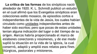 La crítica de las formas de los sinópticos nació
alrededor de 1920. K. L. Schmidt publicó un estudio
en el cual afirmó que los Evangelios sinópticos eran
colecciones estilo mosaico, de episodios cortos e
independientes de la vida de Jesús, los cuales habían
circulado como unidades independientes antes de
haber sido escritos; pero que pocas de estas unidades
tenían alguna indicación del lugar o del tiempo de su
origen. Marcos habría proporcionado el marco de
eslabones conectores y resúmenes, y de ese modo
suplió la situación en la vida de la iglesia, la cual
conservó, adaptó y amplió esos relatos para fines
litúrgicos, pastorales y misioneros.

 