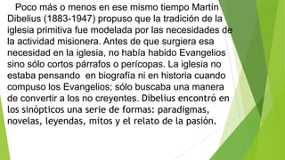 Poco más o menos en ese mismo tiempo Martín
Dibelius (1883-1947) propuso que la tradición de la
iglesia primitiva fue modelada por las necesidades de
la actividad misionera. Antes de que surgiera esa
necesidad en la iglesia, no había habido Evangelios
sino sólo cortos párrafos o perícopas. La iglesia no
estaba pensando en biografía ni en historia cuando
compuso los Evangelios; sólo buscaba una manera
de convertir a los no creyentes. Dibelius encontró en
los sinópticos una serie de formas: paradigmas,
novelas, leyendas, mitos y el relato de la pasión.

 