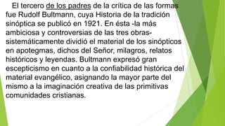 El tercero de los padres de la crítica de las formas
fue Rudolf Bultmann, cuya Historia de la tradición
sinóptica se publicó en 1921. En ésta -la más
ambiciosa y controversias de las tres obrassistemáticamente dividió el material de los sinópticos
en apotegmas, dichos del Señor, milagros, relatos
históricos y leyendas. Bultmann expresó gran
escepticismo en cuanto a la confiabilidad histórica del
material evangélico, asignando la mayor parte del
mismo a la imaginación creativa de las primitivas
comunidades cristianas.

 