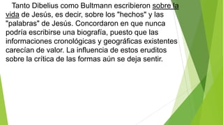 Tanto Dibelius como Bultmann escribieron sobre la
vida de Jesús, es decir, sobre los "hechos" y las
"palabras" de Jesús. Concordaron en que nunca
podría escribirse una biografía, puesto que las
informaciones cronológicas y geográficas existentes
carecían de valor. La influencia de estos eruditos
sobre la crítica de las formas aún se deja sentir.

 