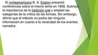 El norteamericano B. S. Easton presentó
conferencias sobre el mismo tema en 1928. Subrayó
la importancia de la tradición oral y empleó las
categorías de la crítica de las formas. Sin embargo,
afirmó que el método no podía dar ninguna
información en cuanto a la veracidad de los eventos
narrados.

 
