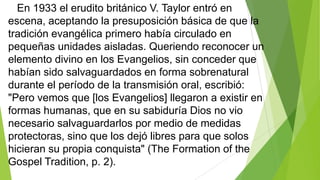 En 1933 el erudito británico V. Taylor entró en
escena, aceptando la presuposición básica de que la
tradición evangélica primero había circulado en
pequeñas unidades aisladas. Queriendo reconocer un
elemento divino en los Evangelios, sin conceder que
habían sido salvaguardados en forma sobrenatural
durante el período de la transmisión oral, escribió:
"Pero vemos que [los Evangelios] llegaron a existir en
formas humanas, que en su sabiduría Dios no vio
necesario salvaguardarlos por medio de medidas
protectoras, sino que los dejó libres para que solos
hicieran su propia conquista" (The Formation of the
Gospel Tradition, p. 2).

 