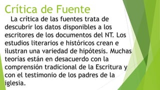 Crítica de Fuente

La crítica de las fuentes trata de
descubrir los datos disponibles a los
escritores de los documentos del NT. Los
estudios literarios e históricos crean e
ilustran una variedad de hipótesis. Muchas
teorías están en desacuerdo con la
comprensión tradicional de la Escritura y
con el testimonio de los padres de la
iglesia.

 
