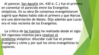 Al parecer, San Agustín (m. 430 d. C.) fue el primero
en comentar el parecido entre los Evangelios
sinópticos. En su obra De consensus evangelistarum
sugirió que Mateo había sido el primero y que Marcos
era una abreviación de Mateo. Dijo además que Lucas
era el más reciente de los Evangelios.

La crítica de las fuentes ha realizado desde el siglo
XIX vigorosos intentos para resolver el
problema sinóptico: dilucidar cuál fue el primer
Evangelio y cómo y por qué los otros evangelistas lo
copiaron.

 
