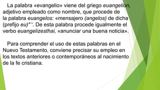 La palabra «evangelio» viene del griego euangelion,
adjetivo empleado como nombre, que procede de
la palabra euangelos: «mensajero (angelos) de dicha
(prefijo eu)" '. De esta palabra procede igualmente el
verbo euangelizesthai, «anunciar una buena noticia».
Para comprender el uso de estas palabras en el
Nuevo Testamento, conviene precisar su empleo en
los textos anteriores o contemporáneos al nacimiento
de la fe cristiana.

 