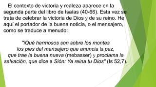 El contexto de victoria y realeza aparece en la
segunda parte del libro de Isaías (40-66). Esta vez se
trata de celebrar la victoria de Dios y de su reino. He
aquí el portador de la buena noticia, o el mensajero,
como se traduce a menudo:
"iQué hermosos son sobre los montes
los pies del mensajero que anuncia la paz,
que trae la buena nueva (mebasser) y proclama la
salvación, que dice a Sión: Ya reina tu Dios" (Is 52,7).

 