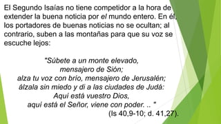 El Segundo Isaías no tiene competidor a la hora de
extender la buena noticia por el mundo entero. En él,
los portadores de buenas noticias no se ocultan; al
contrario, suben a las montañas para que su voz se
escuche lejos:
"Súbete a un monte elevado,
mensajero de Sión;
alza tu voz con brío, mensajero de Jerusalén;
álzala sin miedo y di a las ciudades de Judá:
Aquí está vuestro Dios,
aquí está el Señor, viene con poder. .. "
(Is 40,9-10; d. 41,27).

 