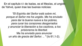 En el capítulo 61 de Isaías, es el Mesías, el ungido
de Yahvé, quien trae las buenas noticias:
"El Espíritu del Señor está sobre mí,
porque el Señor me ha ungido. Me ha enviado
para dar la buena nueva a los pobres,
para curar los corazones desgarrados
y anunciar la liberación a los cautivos, a los
prisioneros la libertad.
Me ha enviado para anunciar
un año de gracia del Señor. .. " (Is 61,1-2).

 