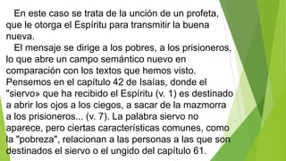 En este caso se trata de la unción de un profeta,
que le otorga el Espíritu para transmitir la buena
nueva.
El mensaje se dirige a los pobres, a los prisioneros,
lo que abre un campo semántico nuevo en
comparación con los textos que hemos visto.
Pensemos en el capítulo 42 de Isaías, donde el
"siervo» que ha recibido el Espíritu (v. 1) es destinado
a abrir los ojos a los ciegos, a sacar de la mazmorra
a los prisioneros... (v. 7). La palabra siervo no
aparece, pero ciertas características comunes, como
la "pobreza", relacionan a las personas a las que son
destinados el siervo o el ungido del capítulo 61.

 