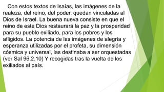 Con estos textos de Isaías, las imágenes de la
realeza, del reino, del poder, quedan vinculadas al
Dios de Israel. La buena nueva consiste en que el
reino de este Dios restaurará la paz y la prosperidad
para su pueblo exiliado, para los pobres y los
afligidos. La potencia de las imágenes de alegría y
esperanza utilizadas por el profeta, su dimensión
cósmica y universal, las destinaba a ser orquestadas
(ver Sal 96,2.10) Y recogidas tras la vuelta de los
exiliados al país.

 