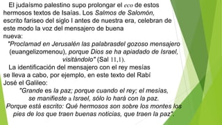 El judaísmo palestino supo prolongar el eco de estos
hermosos textos de Isaías. Los Salmos de Salomón,
escrito fariseo del siglo I antes de nuestra era, celebran de
este modo la voz del mensajero de buena
nueva:
"Proclamad en Jerusalén las palabrasdel gozoso mensajero
(euangelizomenou), porque Dios se ha apiadado de Israel,
visitándolo" (Sal 11,1).
La identificación del mensajero con el rey mesías
se lleva a cabo, por ejemplo, en este texto del Rabí
José el Galileo:
"Grande es la paz; porque cuando el rey; el mesías,
se manifieste a Israel, sólo lo hará con la paz.
Porque está escrito: Qué hermosos son sobre los montes los
pies de los que traen buenas noticias, que traen la paz".

 