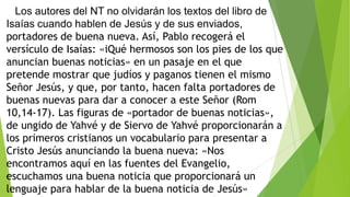 Los autores del NT no olvidarán los textos del libro de
Isaías cuando hablen de Jesús y de sus enviados,
portadores de buena nueva. Así, Pablo recogerá el
versículo de Isaías: «iQué hermosos son los pies de los que
anuncian buenas noticias» en un pasaje en el que
pretende mostrar que judíos y paganos tienen el mismo
Señor Jesús, y que, por tanto, hacen falta portadores de
buenas nuevas para dar a conocer a este Señor (Rom
10,14-17). Las figuras de «portador de buenas noticias»,
de ungido de Yahvé y de Siervo de Yahvé proporcionarán a
los primeros cristianos un vocabulario para presentar a
Cristo Jesús anunciando la buena nueva: «Nos
encontramos aquí en las fuentes del Evangelio,
escuchamos una buena noticia que proporcionará un
lenguaje para hablar de la buena noticia de Jesús»

 