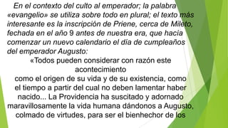 En el contexto del culto al emperador; la palabra
«evangelio» se utiliza sobre todo en plural; el texto más
interesante es la inscripción de Priene, cerca de Mileto,
fechada en el año 9 antes de nuestra era, que hacía
comenzar un nuevo calendario el día de cumpleaños
del emperador Augusto:
«Todos pueden considerar con razón este
acontecimiento
como el origen de su vida y de su existencia, como
el tiempo a partir del cual no deben lamentar haber
nacido... La Providencia ha suscitado y adornado
maravillosamente la vida humana dándonos a Augusto,
colmado de virtudes, para ser el bienhechor de los

 