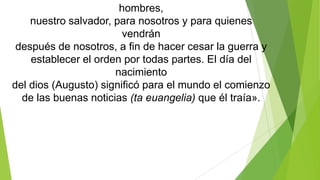 hombres,
nuestro salvador, para nosotros y para quienes
vendrán
después de nosotros, a fin de hacer cesar la guerra y
establecer el orden por todas partes. El día del
nacimiento
del dios (Augusto) significó para el mundo el comienzo
de las buenas noticias (ta euangelia) que él traía».

 