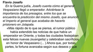 Flavio Josefo
En la Guerra judía, Josefo cuenta cómo el general
Vespasiano llegó a emperador. Adviértase la
importancia de los presagios, entre los que se
encuentra la predicción del mismo Josefo, que anunció
el Imperio al general que acababa de hacerlo
prisionero en Jotapata.
«Más rápido de lo que se piensa, el rumor público
había extendido las noticias de que había un
emperador en Oriente, y todas las ciudades festejaban
esta felices nuevas (euangelia) y celebraban sacrificios
en honor de Vespasiano (... ) Ahora que, por todas
partes, la fortuna avanzaba según sus deseos y que

 