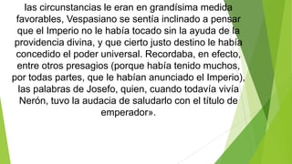 las circunstancias le eran en grandísima medida
favorables, Vespasiano se sentía inclinado a pensar
que el Imperio no le había tocado sin la ayuda de la
providencia divina, y que cierto justo destino le había
concedido el poder universal. Recordaba, en efecto,
entre otros presagios (porque había tenido muchos,
por todas partes, que le habían anunciado el Imperio),
las palabras de Josefo, quien, cuando todavía vivía
Nerón, tuvo la audacia de saludarlo con el título de
emperador».

 